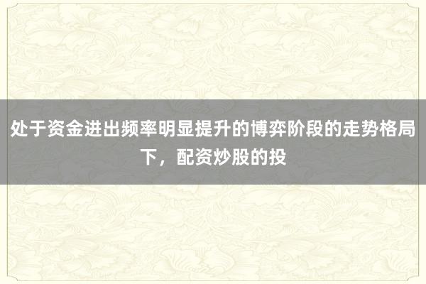 处于资金进出频率明显提升的博弈阶段的走势格局下，配资炒股的投