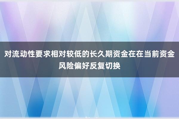 对流动性要求相对较低的长久期资金在在当前资金风险偏好反复切换