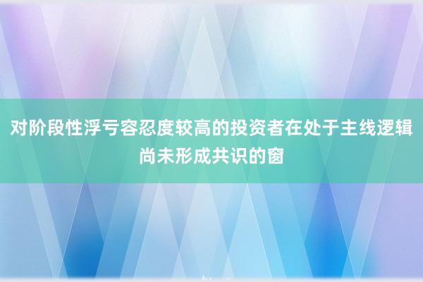 对阶段性浮亏容忍度较高的投资者在处于主线逻辑尚未形成共识的窗