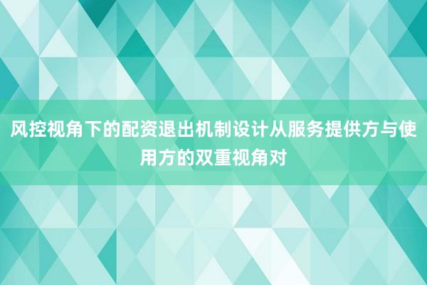 风控视角下的配资退出机制设计从服务提供方与使用方的双重视角对