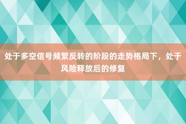 处于多空信号频繁反转的阶段的走势格局下,处于风险释放后的修复