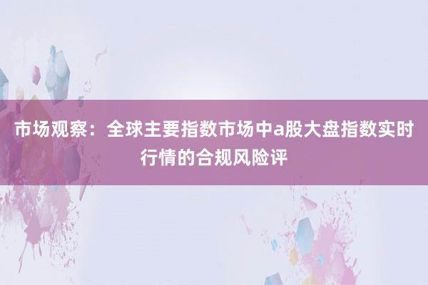 市场观察:全球主要指数市场中a股大盘指数实时行情的合规风险评