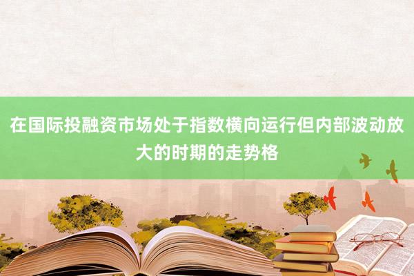 在国际投融资市场处于指数横向运行但内部波动放大的时期的走势格
