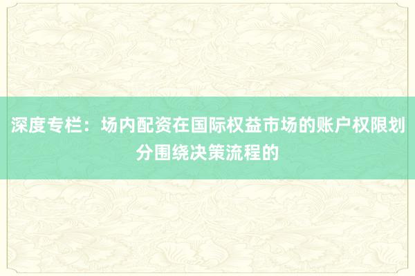 深度专栏：场内配资在国际权益市场的账户权限划分围绕决策流程的