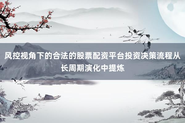 风控视角下的合法的股票配资平台投资决策流程从长周期演化中提炼