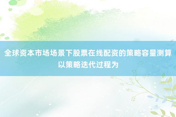 全球资本市场场景下股票在线配资的策略容量测算以策略迭代过程为
