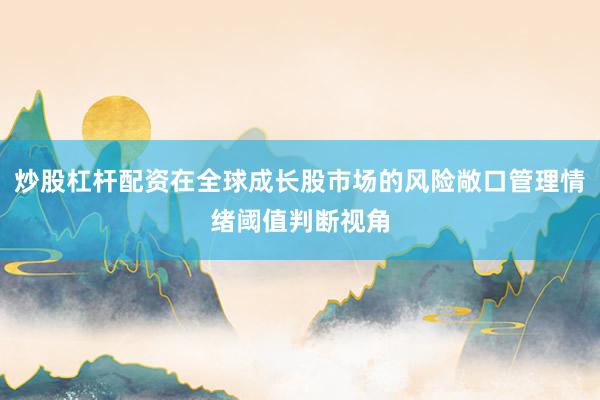 炒股杠杆配资在全球成长股市场的风险敞口管理情绪阈值判断视角