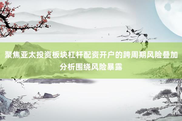 聚焦亚太投资板块杠杆配资开户的跨周期风险叠加分析围绕风险暴露
