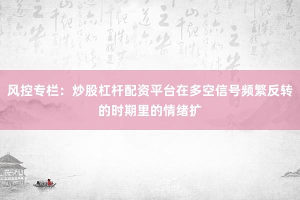 风控专栏：炒股杠杆配资平台在多空信号频繁反转的时期里的情绪扩