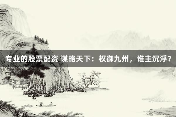 专业的股票配资 谋略天下:权御九州,谁主沉浮?