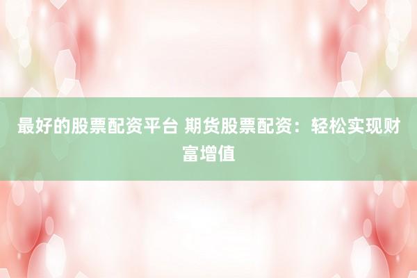 最好的股票配资平台 期货股票配资：轻松实现财富增值