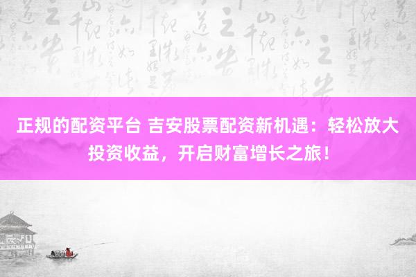 正规的配资平台 吉安股票配资新机遇：轻松放大投资收益，开启财富增长之旅！