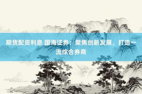 期货配资利息 国海证券:聚焦创新发展,打造一流综合券商