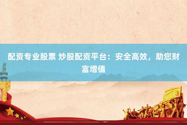 配资专业股票 炒股配资平台：安全高效，助您财富增值