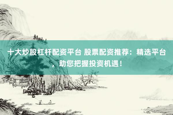 十大炒股杠杆配资平台 股票配资推荐：精选平台，助您把握投资机遇！