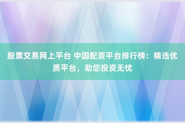 股票交易网上平台 中国配资平台排行榜：精选优质平台，助您投资无忧