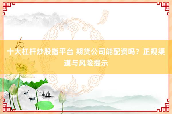 十大杠杆炒股指平台 期货公司能配资吗？正规渠道与风险提示