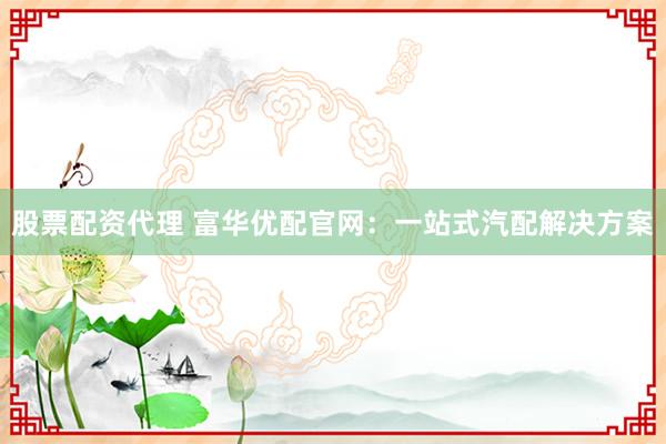 股票配资代理 富华优配官网：一站式汽配解决方案