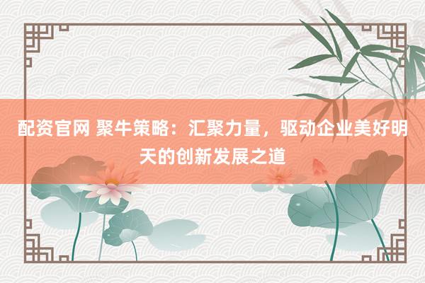 配资官网 聚牛策略:汇聚力量,驱动企业美好明天的创新发展之道