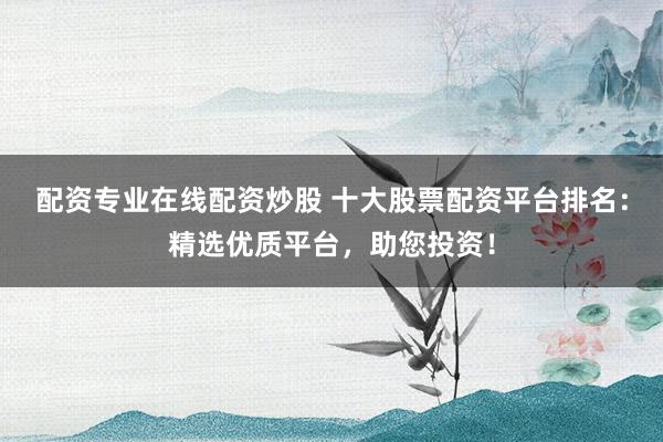 配资专业在线配资炒股 十大股票配资平台排名:精选优质平台,助您投资!