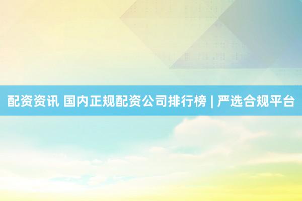 配资资讯 国内正规配资公司排行榜 | 严选合规平台