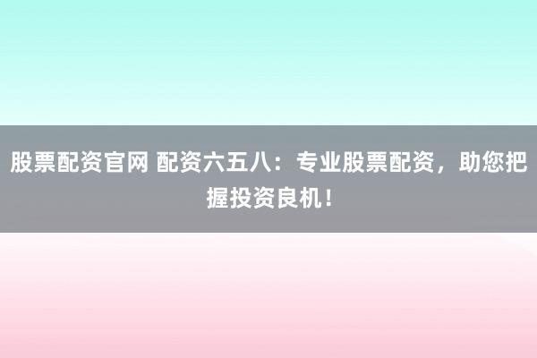 股票配资官网 配资六五八：专业股票配资，助您把握投资良机！