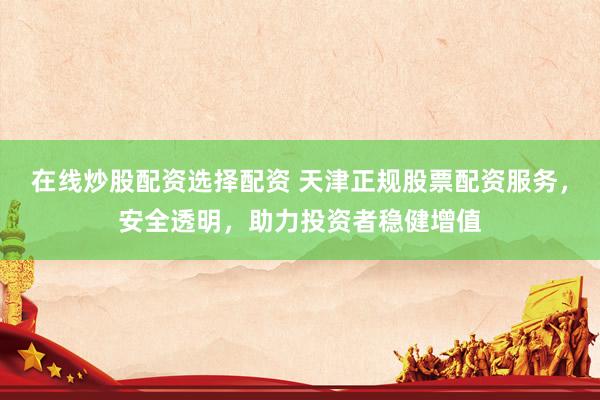 在线炒股配资选择配资 天津正规股票配资服务，安全透明，助力投资者稳健增值