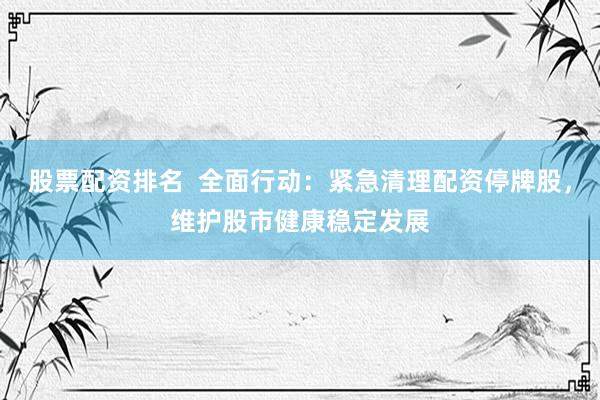 股票配资排名 全面行动:紧急清理配资停牌股,维护股市健康稳定发展