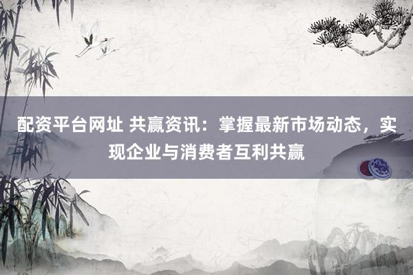 配资平台网址 共赢资讯：掌握最新市场动态，实现企业与消费者互利共赢