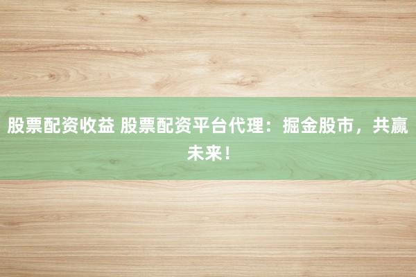 股票配资收益 股票配资平台代理:掘金股市,共赢未来!
