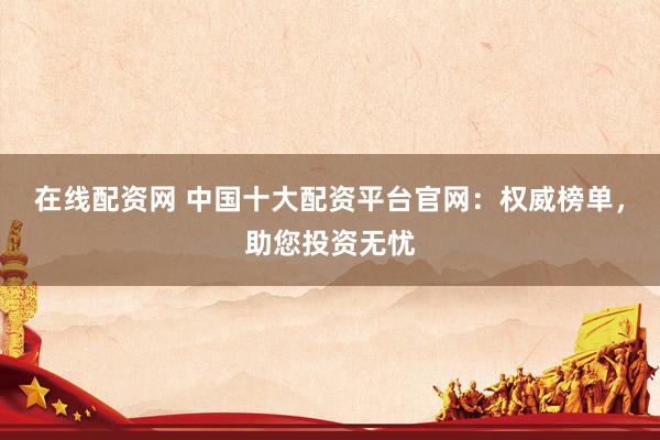 在线配资网 中国十大配资平台官网：权威榜单，助您投资无忧