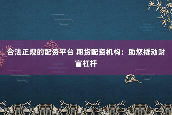 合法正规的配资平台 期货配资机构：助您撬动财富杠杆