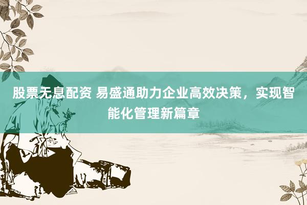 股票无息配资 易盛通助力企业高效决策，实现智能化管理新篇章