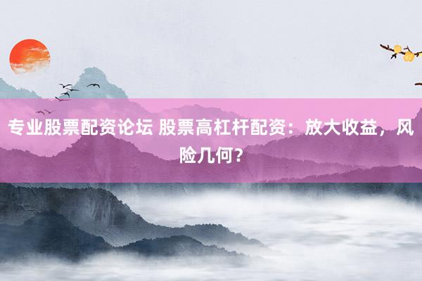 专业股票配资论坛 股票高杠杆配资：放大收益，风险几何？