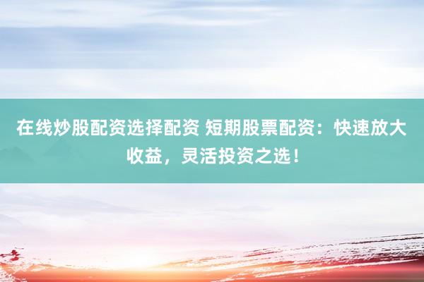 在线炒股配资选择配资 短期股票配资：快速放大收益，灵活投资之选！
