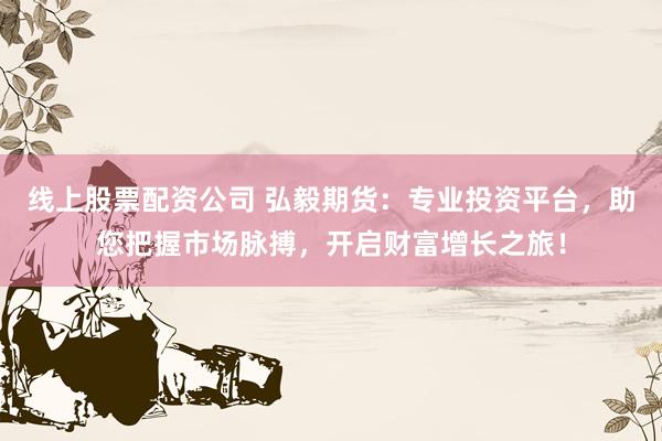 线上股票配资公司 弘毅期货:专业投资平台,助您把握市场脉搏,开启财富增长之旅!
