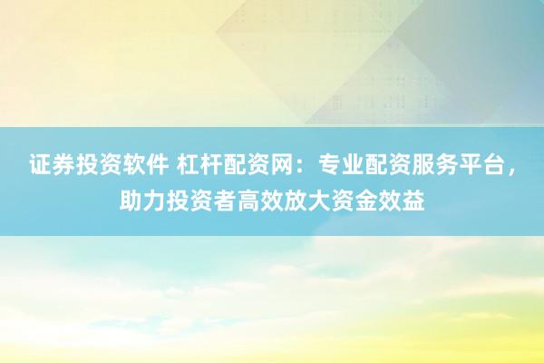 证券投资软件 杠杆配资网：专业配资服务平台，助力投资者高效放大资金效益