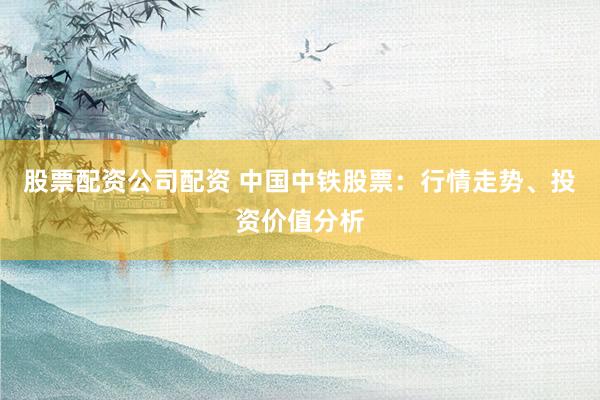 股票配资公司配资 中国中铁股票：行情走势、投资价值分析