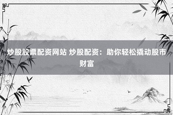 炒股股票配资网站 炒股配资：助你轻松撬动股市财富