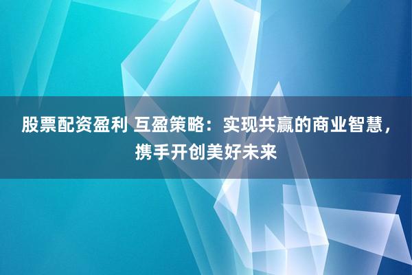 股票配资盈利 互盈策略：实现共赢的商业智慧，携手开创美好未来