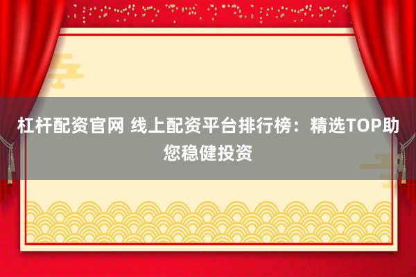 杠杆配资官网 线上配资平台排行榜：精选TOP助您稳健投资