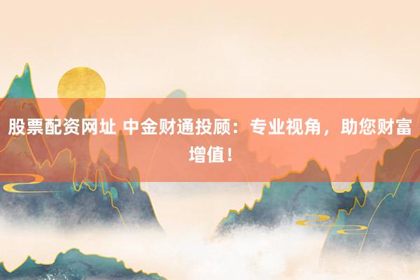 股票配资网址 中金财通投顾：专业视角，助您财富增值！