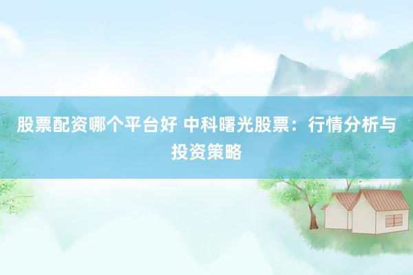 股票配资哪个平台好 中科曙光股票：行情分析与投资策略