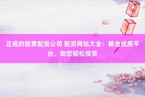 正规的股票配资公司 配资网站大全：精选优质平台，助您轻松投资