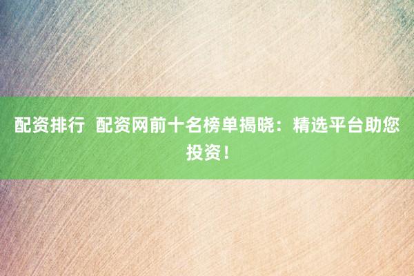 配资排行  配资网前十名榜单揭晓：精选平台助您投资！