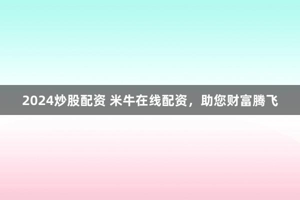 2024炒股配资 米牛在线配资，助您财富腾飞