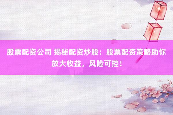 股票配资公司 揭秘配资炒股：股票配资策略助你放大收益，风险可控！