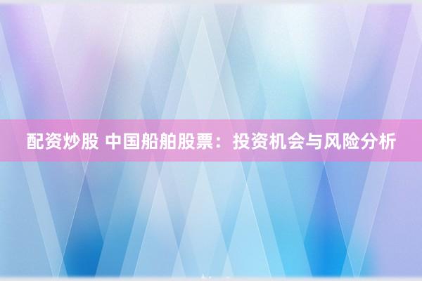 配资炒股 中国船舶股票：投资机会与风险分析