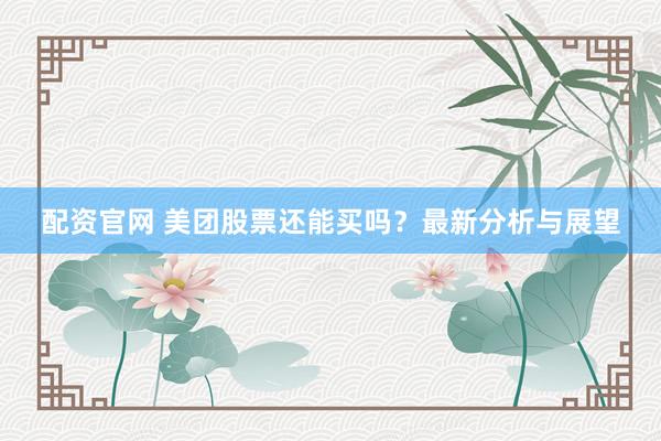 配资官网 美团股票还能买吗？最新分析与展望