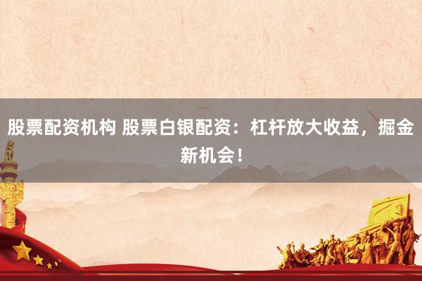 股票配资机构 股票白银配资：杠杆放大收益，掘金新机会！